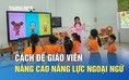 Giải pháp then chốt để giáo viên nâng cao trình độ tiếng Anh