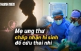 Ngậm ngùi đọc bệnh án ung thư - Kỳ 1: Bác sĩ nghẹn ngào khi mẹ sẵn sàng chấp nhận cái chết để cứu thai nhi