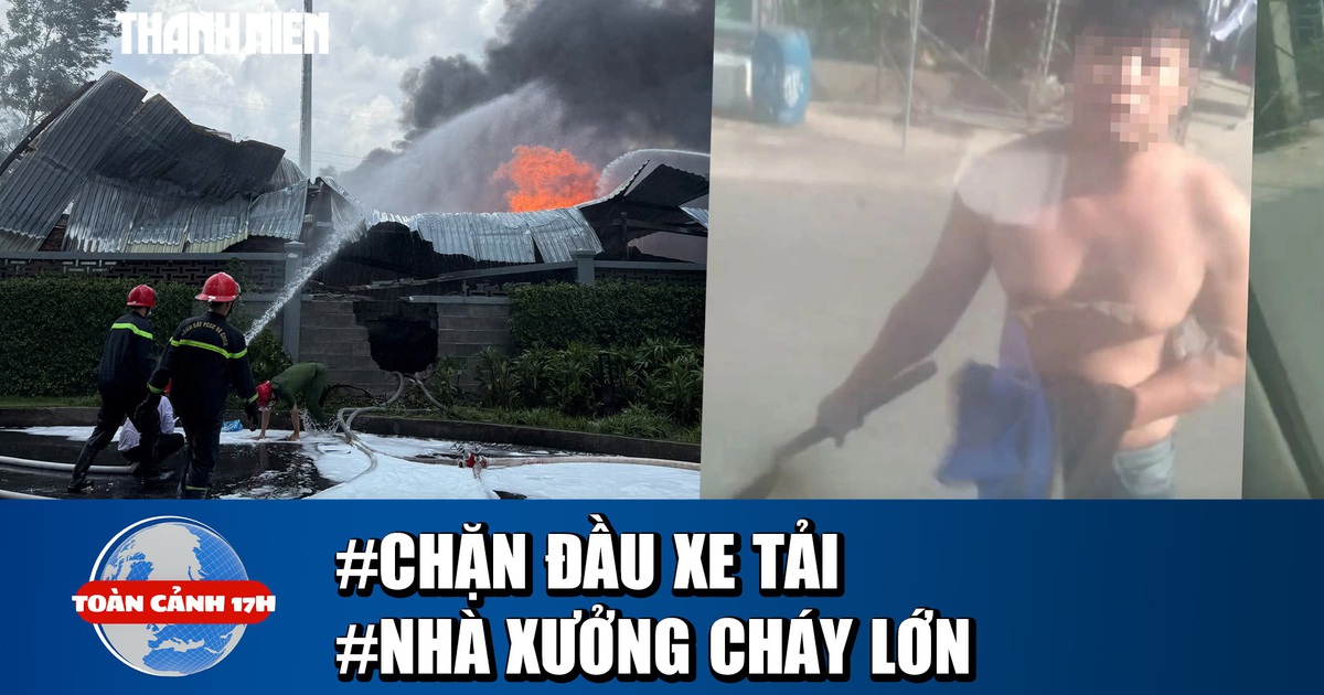 Toàn cảnh 17h: Truy tìm người cầm rựa chặn xe tải | Hoảng hồn cảnh nhà xưởng bốc cháy