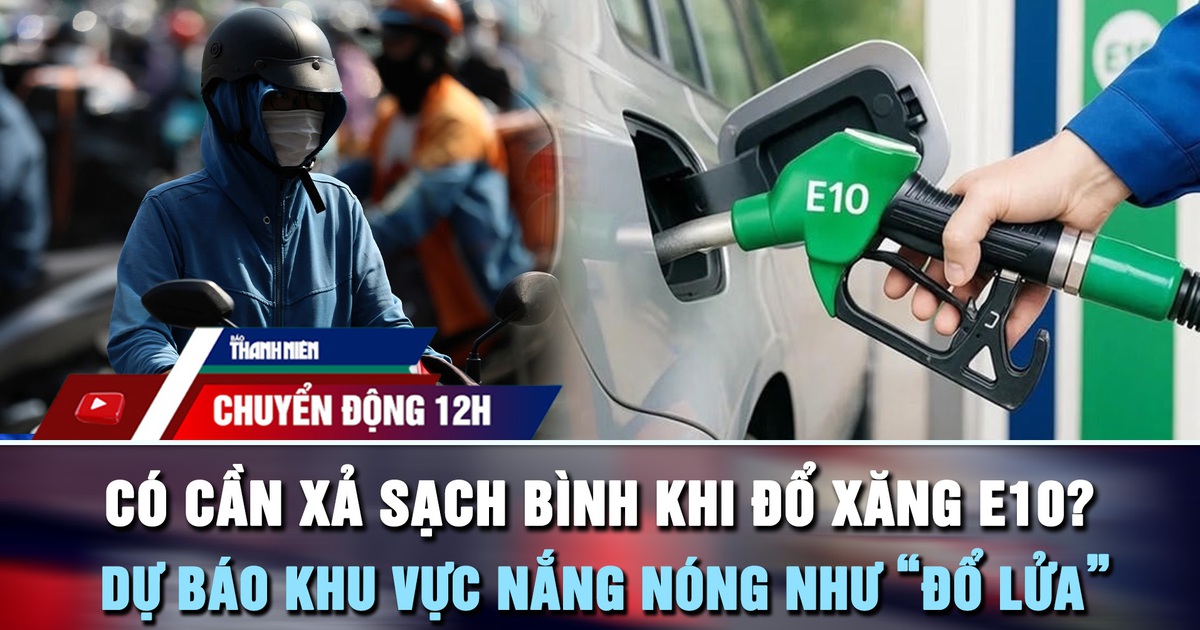 Chuyển động 12h: Có cần xả sạch bình khi đổ xăng E10? | Dự báo khu vực nắng nóng như 'đổ lửa'