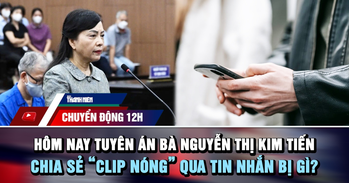 Chuyển động 12h: Hôm nay tuyên án bà Nguyễn Thị Kim Tiến | Chia sẻ 'clip nóng' qua tin nhắn bị gì?