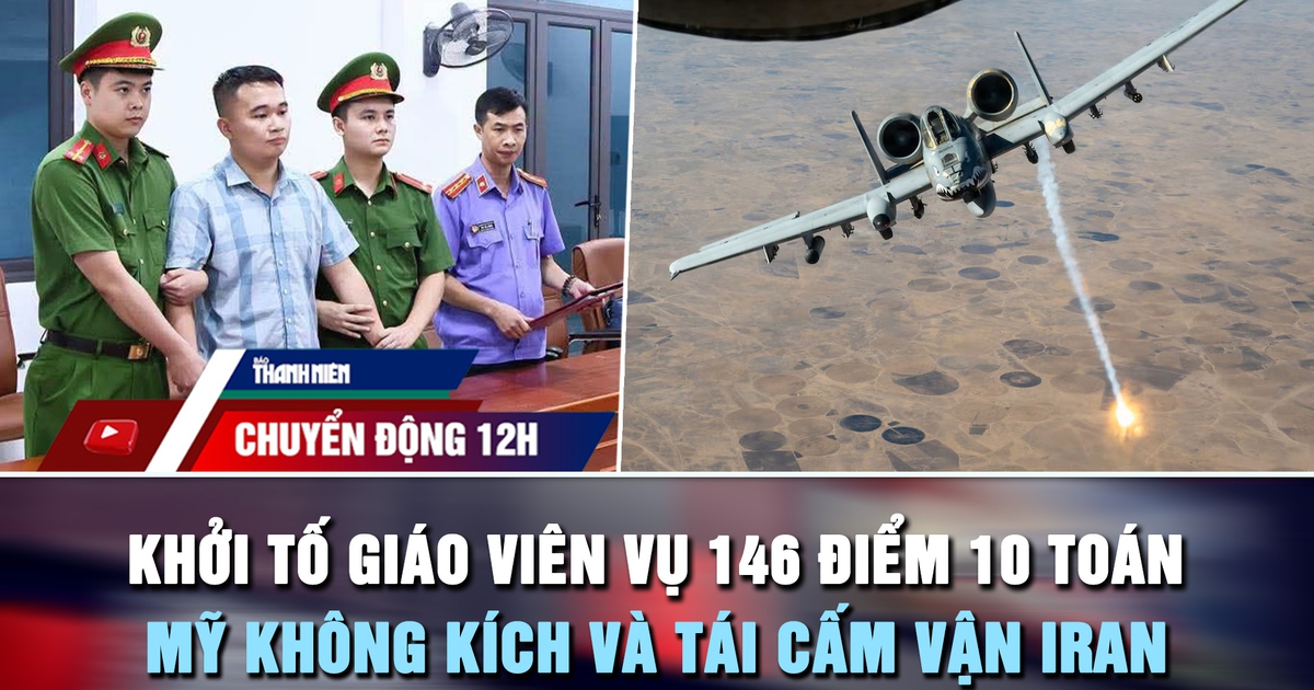 Chuyển động 12h: Khởi tố giáo viên vụ 146 điểm 10 toán | Mỹ không kích và tái cấm vận Iran
