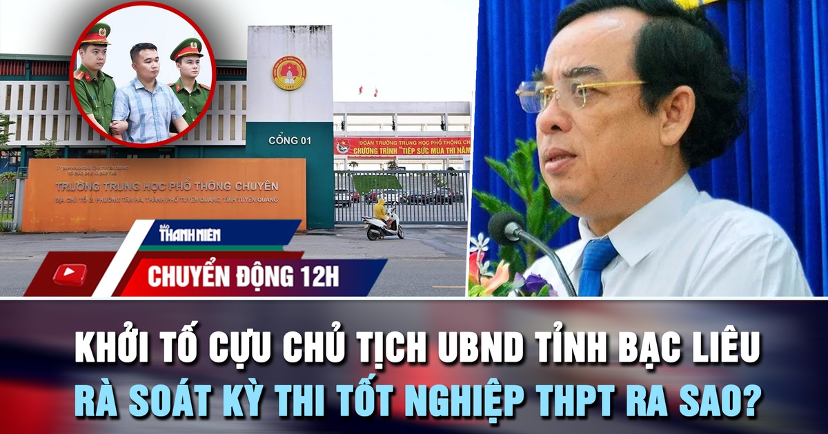 Chuyển động 12h: Khởi tố cựu Chủ tịch UBND tỉnh Bạc Liêu | Rà soát kỳ thi tốt nghiệp THPT ra sao?