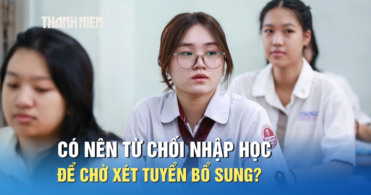 Chưa ưng ý nguyện vọng trúng tuyển, có nên từ chối nhập học để chờ xét tuyển bổ sung?