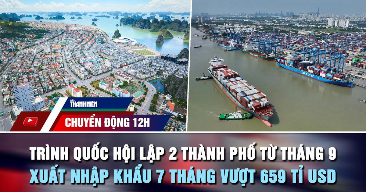 Chuyển động 12h: Trình Quốc hội lập 2 thành phố từ tháng 9 | Xuất nhập khẩu vượt 659 tỉ USD