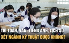 Thi toán, văn, tiếng Anh, lịch sử có xét tuyển ngành kỹ thuật được không?