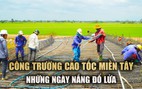 Kỹ sư, công nhân đội nắng thi công cao tốc miền Tây: ‘Cố gắng đúng tiến độ’