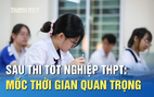 Sau thi tốt nghiệp THPT: Những mốc thời gian quan trọng