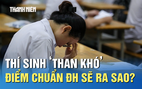 Thi tốt nghiệp THPT: Thí sinh ‘than khó’, điểm chuẩn ĐH sẽ ra sao?