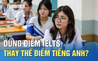 Xét tuyển ĐH: Dùng điểm IELTS thay thế điểm tiếng Anh được không?