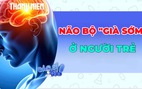 Vì sao não bộ người trẻ đang 'già' trước tuổi?