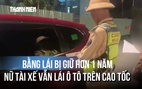 Bằng lái bị giữ hơn 1 năm, nữ tài xế vẫn lái ô tô trên cao tốc