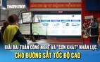 Giải bài toán công nghệ và 'cơn khát' nhân lực cho đường sắt tốc độ cao