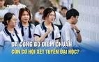 Đã công bố điểm chuẩn đợt 1, thí sinh còn cơ hội xét tuyển đại học?
