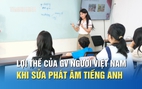 Sửa phát âm tiếng Anh cho người Việt: Giáo viên Việt Nam có lợi thế gì?