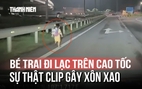 Sự thật clip bé trai đi lạc trên cao tốc giữa đêm nói 'ba con bỏ con rồi'