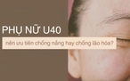 Phụ nữ U.40 rốt cuộc nên ưu tiên chống nắng hay chống lão hóa?