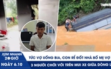 Xem nhanh 20h ngày 6.10: Tức vợ uống bia, con rể đốt nhà bố mẹ vợ | 3 người chới với trên mui xe giữa dòng lũ