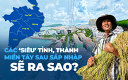 Các ‘siêu’ tỉnh, thành miền Tây sau sáp nhập sẽ ra sao?