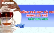 Cảnh báo khi uống nhiều trà, cà phê quá nóng có thể gây ung thư