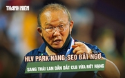 HLV Park Hang-seo bất ngờ sang Thái Lan dẫn dắt CLB vừa rớt hạng