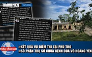 Toàn cảnh 17h: Kết quả điều tra vụ điểm thi tại Phú Thọ | Số phận trụ sở chữa bệnh của Võ Hoàng Yên