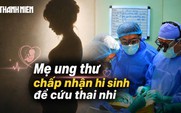 Ngậm ngùi đọc bệnh án ung thư - Kỳ 1: Bác sĩ nghẹn ngào khi mẹ sẵn sàng chấp nhận cái chết để cứu thai nhi
