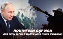 Điểm xung đột: Houthi đến gặp Nga; ông Putin bất ngờ muốn xuống thang ở Ukraine?