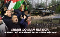 Điểm xung đột: Israel lo Iran trả đũa; Ukraine 'chê' vũ khí phương Tây giảm hiệu quả