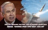 Điểm xung đột: Tên lửa Ukraine phá căn cứ Nga; Israel 'không phải chư hầu' của Mỹ