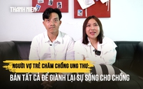 Người vợ trẻ chăm chồng ung thư: Bán tất cả để giành lại sự sống cho chồng