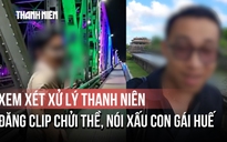 Xem xét xử lý thanh niên đăng clip chửi thề, nói xấu con gái Huế