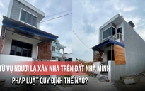 Từ vụ người lạ xây nhà trên đất nhà mình: Pháp luật quy định thế nào?
