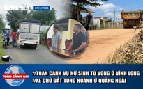 Toàn cảnh 17h: Toàn cảnh vụ nữ sinh tử vong ở Vĩnh Long | Người dân lo lắng vì xe chở đất tung hoành