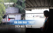 Nỗi lòng người dân 20 năm bám trụ mép sông: 'Nước càng lên, đất càng sụp, sợ lắm..."