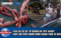 Toàn cảnh 17h: Gia Lai có ca ‘vi khuẩn ăn thịt người’ | Bất cập người nước ngoài thuê xe máy