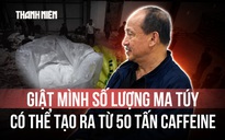Vụ bắt Trưởng khoa Dược: Từ 50 tấn caffeine, các đối tượng có thể chế ra 150 tấn ma túy