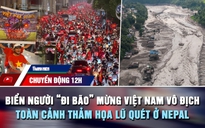 Chuyển động 12h: Biển người 'đi bão' mừng Việt Nam vô địch | Toàn cảnh thảm họa lũ quét ở Nepal