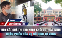 Chuyển động 12h: Hủy kết quả thi thủ khoa khối D01 Bắc Ninh | Hoãn phiên tòa vụ nữ sinh tử vong