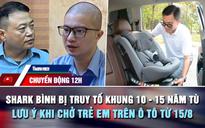 Chuyển động 12h: Shark Bình bị truy tố khung 10 - 15 năm tù | Lưu ý khi chở trẻ em trên ô tô