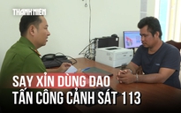 Bắt người đàn ông say xỉn dùng dao tấn công lực lượng Cảnh sát 113