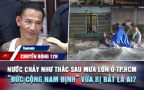 Chuyển động 12h: Nước chảy như thác sau mưa lớn ở TP.HCM | 'Đức cộng Nam Định' vừa bị bắt là ai?