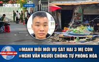 Toàn cảnh 17h: Tình tiết mới vụ sát hại 3 mẹ con Đồng Nai | Nghi vấn người chồng phóng hỏa ki ốt rau