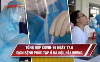 Tổng hợp tin Covid-19 ngày 17.8: Dịch bệnh phức tạp ở Hà Nội, Hải Dương