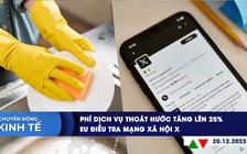 CHUYỂN ĐỘNG KINH TẾ ngày 20.12: Phí dịch vụ thoát nước tăng lên 25% | EU điều tra mạng xã hội X