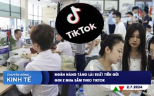 CHUYỂN ĐỘNG KINH TẾ ngày 2.7: Ngân hàng tăng lãi suất tiền gửi | Gen Z mua sắm theo TikTok