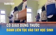 Bức xúc video cô giáo cầm thước đánh mạnh liên tục vào tay học sinh