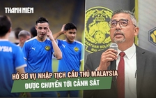Hồ sơ vụ nhập tịch cầu thủ Malaysia được chuyển tới cảnh sát, FIFA điều tra riêng Tổng thư ký FAM