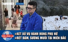 Toàn cảnh 17h: Xét xử vụ hành hung phụ nữ trong chung cư | Miền Bắc chuẩn bị đón rét đậm, sương muối