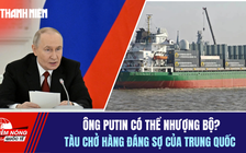 Tiêu điểm quốc tế 28.12: Ông Putin có thể nhượng bộ? | Tàu chở hàng đáng sợ của Trung Quốc
